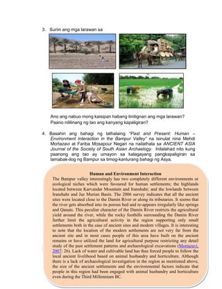 45
3. Suriin ang mga larawan sa
Ano ang nabuo mong kaisipan habang tinitignan ang mga larawan?
Paano nililinang ng tao ang kanyang kapaligiran?
4. Basahin ang bahagi ng lathalaing “Past and Present: Human –
Environment Interaction in the Bampur Valley” na isinulat nina Mehdi
Mortazavi at Fariba Mosapour Negari na nailathala sa ANCIENT ASIA
Journal of the Society of South Asian Archaelogy. Inilalahad nito kung
paanong ang tao ay umayon sa kalagayang pangkapaligiran sa
lamabak-ilog ng Bampur sa timog-kanlurang bahagi ng Asya.
Pamprosesong mga Tanong
Human and Environment Interaction
The Bampur valley interestingly has two completely different environments or
ecological niches which were favoured for human settlements; the highlands
located between Karvandar Mountain and Iranshahr; and the lowlands between
Iranshahr and Jaz Murian Basin. The 2006 survey indicates that all the ancient
sites were located close to the Damin River or along its tributaries. It seems that
the river gets absorbed into its porous bed and re-appears irregularly like springs
and Qanats. This peculiar character of the Damin River restricts the agricultural
yield around the river, while the rocky foothills surrounding the Damin River
further limit the agricultural activity in the region supporting only small
settlements both in the case of ancient sites and modern villages. It is interesting
to note that the location of the modern settlements are not very far from the
ancient site and in most cases people of this area have built on the ancient
remains or have utilized the land for agricultural purpose restricting any detail
study of the past settlement patterns and archaeological excavations (Mortazavi,
2007: 26). Lack of water and cultivable land has thus forced people to follow the
local ancient livelihood based on animal husbandry and horticulture. Although
there is a lack of archaeological investigation in the region as mentioned above,
the size of the ancient settlements and the environmental factors indicate that
people in this region had been engaged with animal husbandry and horticulture
even during the Third Millennium BC.
 