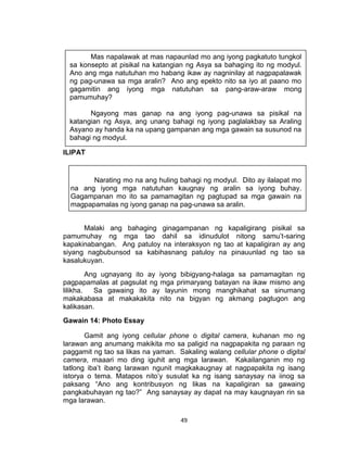 49
ILIPAT
Malaki ang bahaging ginagampanan ng kapaligirang pisikal sa
pamumuhay ng mga tao dahil sa idinudulot nitong samu’t-saring
kapakinabangan. Ang patuloy na interaksyon ng tao at kapaligiran ay ang
siyang nagbubunsod sa kabihasnang patuloy na pinauunlad ng tao sa
kasalukuyan.
Ang ugnayang ito ay iyong bibigyang-halaga sa pamamagitan ng
pagpapamalas at pagsulat ng mga primaryang batayan na ikaw mismo ang
lilikha. Sa gawaing ito ay layunin mong manghikahat sa sinumang
makakabasa at makakakita nito na bigyan ng akmang pagtugon ang
kalikasan.
Gawain 14: Photo Essay
Gamit ang iyong cellular phone o digital camera, kuhanan mo ng
larawan ang anumang makikita mo sa paligid na nagpapakita ng paraan ng
paggamit ng tao sa likas na yaman. Sakaling walang cellular phone o digital
camera, maaari mo ding iguhit ang mga larawan. Kakailanganin mo ng
tatlong iba’t ibang larawan ngunit magkakaugnay at nagpapakita ng isang
istorya o tema. Matapos nito’y susulat ka ng isang sanaysay na iinog sa
paksang “Ano ang kontribusyon ng likas na kapaligiran sa gawaing
pangkabuhayan ng tao?” Ang sanaysay ay dapat na may kaugnayan rin sa
mga larawan.
Mas napalawak at mas napaunlad mo ang iyong pagkatuto tungkol
sa konsepto at pisikal na katangian ng Asya sa bahaging ito ng modyul.
Ano ang mga natutuhan mo habang ikaw ay nagninilay at nagpapalawak
ng pag-unawa sa mga aralin? Ano ang epekto nito sa iyo at paano mo
gagamitin ang iyong mga natutuhan sa pang-araw-araw mong
pamumuhay?
Ngayong mas ganap na ang iyong pag-unawa sa pisikal na
katangian ng Asya, ang unang bahagi ng iyong paglalakbay sa Araling
Asyano ay handa ka na upang gampanan ang mga gawain sa susunod na
bahagi ng modyul.
Narating mo na ang huling bahagi ng modyul. Dito ay ilalapat mo
na ang iyong mga natutuhan kaugnay ng aralin sa iyong buhay.
Gagampanan mo ito sa pamamagitan ng pagtupad sa mga gawain na
magpapamalas ng iyong ganap na pag-unawa sa aralin.
 