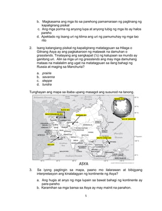 5
b. Magkasama ang mga ito sa parehong pamamaraan ng paglinang ng
kapaligirang pisikal
c. Ang mga porma ng anyong lupa at anyong tubig ng mga ito ay halos
pareho
d. Apektado ng iisang uri ng klima ang uri ng pamumuhay ng mga tao
rito
2. Isang katangiang pisikal ng kapaligirang matatagpuan sa Hilaga o
Gitnang Asya ay ang pagkakaroon ng malawak na damuhan o
grasslands. Tinatayang ang sangkapat (¼) ng kalupaan sa mundo ay
ganitong uri. Alin sa mga uri ng grasslands ang may mga damuhang
mataas na malalalim ang ugat na matatagpuan sa ilang bahagi ng
Russia at maging sa Manchuria?
a. prairie
b. savanna
c. steppe
d. tundra
Tunghayan ang mapa sa ibaba upang masagot ang susunod na tanong.
3. Sa iyong pagtingin sa mapa, paano mo ilalarawan at bibigyang
interpretasyon ang kinalalagyan ng kontinente ng Asya?
a. Ang hugis at anyo ng mga lupain sa bawat bahagi ng kontinente ay
pare-pareho
b. Karamihan sa mga bansa sa Asya ay may mainit na panahon.
CASPIAN SEA
BLACK SEA
MEDITERRANEAN SEA
RED SEA
SOUTH CHINA SEA
SEA OF OKHOTSK
BERING SEA
ASYA
 