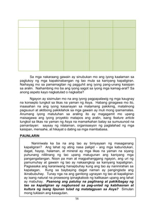 56
Sa mga nakaraang gawain ay sinubukan mo ang iyong kaalaman sa
pagtukoy ng mga kapakinabangan ng tao mula sa kaniyang kapaligiran.
Naihayag mo sa pamamagitan ng pagguhit ang iyong pang-unang kaisipan
sa aralin. Naihambing mo ba ang iyong sagot sa iyong mga kamag-aral? Sa
anong aspeto kayo nagkatulad o nagkaiba?
Ngayon ay sisimulan mo na ang iyong pagpapalawig ng mga kaugnay
na konsepto tungkol sa likas na yaman ng Asya. Habang ginagawa mo ito,
inaasahan na ang iyong kasanayan sa matamang pakikinig, matalinong
pagsusuri at aktibong pakikilahok sa mga gawain ay muli mong ipamamalas.
Anumang iyong matutuhan sa araling ito ay magagamit mo upang
maisagawa ang iyong proyekto matapos ang aralin, isang feature article
tungkol sa likas na yaman ng Asya na mamarkahan batay sa sumusunod na
pamantayan: saysay ng nilalaman, organisasyon ng paglalahad ng mga
kaisipan, mensahe, at hikayat o dating sa mga mambabasa.
PAUNLARIN
Gawain Blg. 5 : Pagsusuri ng Larawan
Naniniwala ka ba na ang tao ay biniyayaan ng masaganang
kapaligiran? Ang lahat ng ating nasa paligid - ang mga kabundukan,
dagat, hayop, halaman, at mineral ay mga likas na yaman na siyang
puhunang nililinang ng tao upang matugunan ang kaniyang mga
pangangailangan. Noon pa man at magpahanggang ngayon, ang uri ng
pamumuhay at gawain ng tao ay nakaangkop sa kaniyang kapaligiran.
Pagsasaka ang karaniwang hanapbuhay kung ang tao ay naninirahan sa
kapatagan. Kung sa baybaying dagat naman ay pangingisda ang
ikinabubuhay. Tunay nga na ang ganitong ugnayan ng tao at kapaligiran
ay isang natural na prosesong ipinagkaloob ng kalikasan upang ang lahat
ay mabuhay. Paanong ang patuloy na paglinang at pakikibagay ng
tao sa kapaligiran ay nagbunsod sa pag-unlad ng kabihasnan at
kultura ng isang lipunan tulad ng matatagpuan sa Asya? Simulan
mong tuklasin ang kasagutan.
 