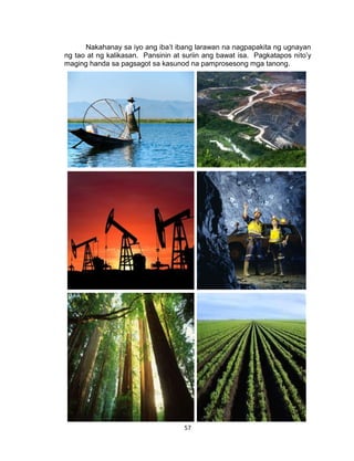 57
Nakahanay sa iyo ang iba’t ibang larawan na nagpapakita ng ugnayan
ng tao at ng kalikasan. Pansinin at suriin ang bawat isa. Pagkatapos nito’y
maging handa sa pagsagot sa kasunod na pamprosesong mga tanong.
 