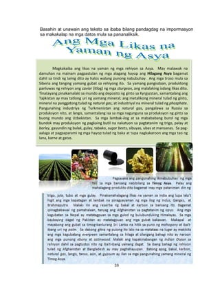 59
Magkakaiba ang likas na yaman ng mga rehiyon sa Asya. May malawak na
damuhan na mainam pagpastulan ng mga alagang hayop ang Hilagang Asya bagamat
dahil sa tindi ng lamig dito ay halos walang punong nabubuhay. Ang mga troso mula sa
Siberia ang tanging yamang gubat sa rehiyong ito. Sa yamang pangisdaan, produktong
panluwas ng rehiyon ang caviar (itlog) ng mga sturgeon, ang malalaking isdang likas dito.
Tinatayang pinakamalaki sa mundo ang deposito ng ginto sa Kyrgyzstan, samantalang ang
Tajikistan ay may tatlong uri ng yamang mineral; ang metalikong mineral tulad ng ginto,
mineral na panggatong tulad ng natural gas, at industriyal na mineral tulad ng phosphate.
Pangunahing industriya ng Turkmenistan ang natural gas, pangalawa sa Russia sa
produksyon nito, at langis, samantalang isa sa mga nagunguna sa produksyon ng ginto sa
buong mundo ang Uzbekistan. Sa mga lambak-ilog at sa mabababang burol ng mga
bundok may produksyon ng pagkaing butil na nakatuon sa pagtatanim ng trigo, palay at
barley, gayundin ng bulak, gulay, tabako, sugar beets, sibuyas, ubas at mansanas. Sa pag-
aalaga at pagpaparami ng mga hayop tulad ng baka at tupa nagkakaroon ang mga tao ng
lana, karne at gatas.
Basahin at unawain ang teksto sa ibaba bilang pandagdag na impormasyon
sa makakalap na mga datos mula sa pananaliksik.
 