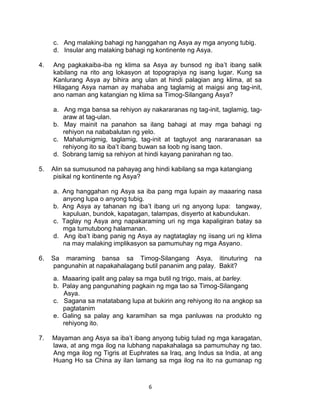 6
c. Ang malaking bahagi ng hanggahan ng Asya ay mga anyong tubig.
d. Insular ang malaking bahagi ng kontinente ng Asya.
4. Ang pagkakaiba-iba ng klima sa Asya ay bunsod ng iba’t ibang salik
kabilang na rito ang lokasyon at topograpiya ng isang lugar. Kung sa
Kanlurang Asya ay bihira ang ulan at hindi palagian ang klima, at sa
Hilagang Asya naman ay mahaba ang taglamig at maigsi ang tag-init,
ano naman ang katangian ng klima sa Timog-Silangang Asya?
a. Ang mga bansa sa rehiyon ay nakararanas ng tag-init, taglamig, tag-
araw at tag-ulan.
b. May mainit na panahon sa ilang bahagi at may mga bahagi ng
rehiyon na nababalutan ng yelo.
c. Mahalumigmig, taglamig, tag-init at tagtuyot ang nararanasan sa
rehiyong ito sa iba’t ibang buwan sa loob ng isang taon.
d. Sobrang lamig sa rehiyon at hindi kayang panirahan ng tao.
5. Alin sa sumusunod na pahayag ang hindi kabilang sa mga katangiang
pisikal ng kontinente ng Asya?
a. Ang hanggahan ng Asya sa iba pang mga lupain ay maaaring nasa
anyong lupa o anyong tubig.
b. Ang Asya ay tahanan ng iba’t ibang uri ng anyong lupa: tangway,
kapuluan, bundok, kapatagan, talampas, disyerto at kabundukan.
c. Taglay ng Asya ang napakaraming uri ng mga kapaligiran batay sa
mga tumutubong halamanan.
d. Ang iba’t ibang panig ng Asya ay nagtataglay ng iisang uri ng klima
na may malaking implikasyon sa pamumuhay ng mga Asyano.
6. Sa maraming bansa sa Timog-Silangang Asya, itinuturing na
pangunahin at napakahalagang butil pananim ang palay. Bakit?
a. Maaaring ipalit ang palay sa mga butil ng trigo, mais, at barley.
b. Palay ang pangunahing pagkain ng mga tao sa Timog-Silangang
Asya.
c. Sagana sa matatabang lupa at bukirin ang rehiyong ito na angkop sa
pagtatanim
e. Galing sa palay ang karamihan sa mga panluwas na produkto ng
rehiyong ito.
7. Mayaman ang Asya sa iba’t ibang anyong tubig tulad ng mga karagatan,
lawa, at ang mga ilog na lubhang napakahalaga sa pamumuhay ng tao.
Ang mga ilog ng Tigris at Euphrates sa Iraq, ang Indus sa India, at ang
Huang Ho sa China ay ilan lamang sa mga ilog na ito na gumanap ng
 
