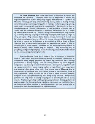 60
Sa Timog Silangang Asya, nasa mga lupain ng Myanmar at Brunei ang
malalawak na kagubatan. Tinatayang nasa 84% ng kagubatan sa Brunei ang
nagsisilbing panirahan ng iba’t-ibang uri ng unggoy, ibon at reptile. Sa kagubatan ng
Myanmar matatagpuan ang pinakamaraming punong teak sa buong mundo,
samantalang ang maraming punong palm at matitigas na kahoy gaya ng apitong,
yakal, lauan, kamagong, ipil, pulang narra, mayapis at iba’t ibang species ng dapo ay
nasa kagubatan ng Pilipinas. Matatagpuan sa mga lambak ng Irrawaddy River at
Sittang River ang pinakamatabang lupa sa Myanmar. Sa Cambodia, ito ay sa paligid
ng Mekong River at Tonle Sap. May iba’t ibang pananim sa rehiyon. Ang Pilipinas
ay isa sa mga bansang nangunguna sa buong daigdig sa produksyon ng langis ng
niyog at kopra. Ang kalabaw, baka, baboy, kabayo, kambing at manok ang
karaniwang inaalagaang hayop sa rehiyon. Sa yamang mineral, malaki ang deposito
ng langis at natural gas sa Indonesia at ang mahigit sa 80% ng langis sa Timog
Silangang Asya ay nanggagaling sa bansang ito, gayundin ang mahigit sa 35% ng
liquefied gas sa buong daigdig. Liquefied gas din ang pangunahing mineral ng
Malaysia habang tanso naman ang sa Pilipinas. Ang malalaking ilog ay
pinagtatayuan ng dam ng ilang mga bansa at nililinang para sa hydroelectric power
na siya namang pinagkukunan ng kuryente.
Ang mga bansang China, North Korea at Tibet ay mayaman sa depositing
mineral. Nasa China ang pinakamalaking reserba ng antimony, magnesium, at
tungsten sa buong daigdig, gayundin ang reserba ng karbon dito na isa sa mga
pinakamalaki sa buong daigdig. Salat sa yamang mineral ang Japan bagamat
nangunguna ang bansang ito sa industriyalisasyon. Gayunpaman, nagtatanim sila
ng mga punong mulberry upang maging pagkain ng mga silkwork kaya nangunguna
ang Japan sa industriya ng telang sutla. Ang yamang lupa ng Silangang Asya ay
matatagpuan sa iba’t ibang anyo nito, maliban lamang sa mabuhangin o tigang na
lupa sa Mongolia. Sakop ng China ang 7% ng lupa sa buong mundo na maaaring
bungkalin at ito’y pinagtataniman ng iba’t ibang uri ng pananim. Pangunahing
pananim nito ang palay, at siyang nangunguna sa produksiyon nito sa buong
mundo. Ang ilang mga bahagi ng Silangang Asya ay nakatuon din sa pagtatanim at
paghahayupan. Sa China at sa ibang mga bansa ng rehiyon, ang malalaking hayop
ay ginagamit din bilang katulong sa paghahanapbuhay. Ang mga anyong tubig ay
nililinang din para sa kapakinabangan ng mga nakatira rito.
 