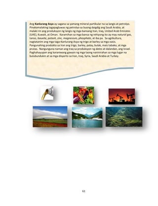 61
Ang Kanlurang Asya ay sagana sa yamang mineral partikular na sa langis at petrolyo.
Pinakamalaking tagapagluwas ng petrolyo sa buong daigdig ang Saudi Arabia, at
malaki rin ang produksyon ng langis ng mga bansang Iran, Iraq, United Arab Emirates
(UAE), Kuwait, at Oman. Karamihan sa mga bansa ng rehiyong ito ay may natural gas,
tanso, bauxite, potash, zinc, magnesium, phosphate, at iba pa. Sa agrikultura,
nagtatanim ang mga taga-Kanlurang Asya ng trigo at barley sa mga oasis.
Pangunahing produkto sa Iran ang trigo, barley, palay, bulak, mais tabako, at mga
prutas. Nangunguna naman ang Iraq sa produksyon ng dates at dalandan, ang Israel.
Paghahayupan ang karaniwang gawain ng mga taong naninirahan sa mga lugar na
bulubundukin at sa mga disyerto sa Iran, Iraq, Syria, Saudi Arabia at Turkey.
 