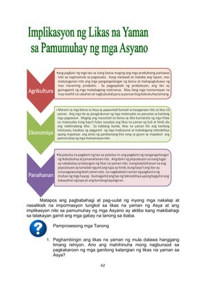 62
Matapos ang pagbabahagi at pag-uulat ng inyong mga nakalap at
nasaliksik na impormasyon tungkol sa likas na yaman ng Asya at ang
implikasyon nito sa pamumuhay ng mga Asyano ay aktibo kang makibahagi
sa talakayan gamit ang mga gabay na tanong sa ibaba.
Pamprosesong mga Tanong
1. Paghambingin ang likas na yaman ng mula dalawa hanggang
limang rehiyon. Ano ang mahihinuha mong nagbunsod sa
pagkakaroon ng mga ganitong katangian ng likas na yaman sa
Asya?
 