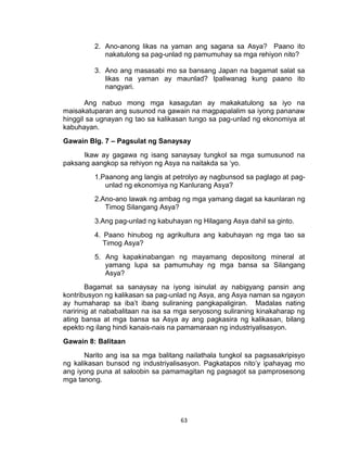 63
2. Ano-anong likas na yaman ang sagana sa Asya? Paano ito
nakatulong sa pag-unlad ng pamumuhay sa mga rehiyon nito?
3. Ano ang masasabi mo sa bansang Japan na bagamat salat sa
likas na yaman ay maunlad? Ipaliwanag kung paano ito
nangyari.
Ang nabuo mong mga kasagutan ay makakatulong sa iyo na
maisakatuparan ang susunod na gawain na magpapalalim sa iyong pananaw
hinggil sa ugnayan ng tao sa kalikasan tungo sa pag-unlad ng ekonomiya at
kabuhayan.
Gawain Blg. 7 – Pagsulat ng Sanaysay
Ikaw ay gagawa ng isang sanaysay tungkol sa mga sumusunod na
paksang aangkop sa rehiyon ng Asya na naitakda sa ‘yo.
1.Paanong ang langis at petrolyo ay nagbunsod sa paglago at pag-
unlad ng ekonomiya ng Kanlurang Asya?
2.Ano-ano lawak ng ambag ng mga yamang dagat sa kaunlaran ng
Timog Silangang Asya?
3.Ang pag-unlad ng kabuhayan ng Hilagang Asya dahil sa ginto.
4. Paano hinubog ng agrikultura ang kabuhayan ng mga tao sa
Timog Asya?
5. Ang kapakinabangan ng mayamang depositong mineral at
yamang lupa sa pamumuhay ng mga bansa sa Silangang
Asya?
Bagamat sa sanaysay na iyong isinulat ay nabigyang pansin ang
kontribusyon ng kalikasan sa pag-unlad ng Asya, ang Asya naman sa ngayon
ay humaharap sa iba’t ibang suliraning pangkapaligiran. Madalas nating
naririnig at nababalitaan na isa sa mga seryosong suliraning kinakaharap ng
ating bansa at mga bansa sa Asya ay ang pagkasira ng kalikasan, bilang
epekto ng ilang hindi kanais-nais na pamamaraan ng industriyalisasyon.
Gawain 8: Balitaan
Narito ang isa sa mga balitang nailathala tungkol sa pagsasakripisyo
ng kalikasan bunsod ng industriyalisasyon. Pagkatapos nito’y ipahayag mo
ang iyong puna at saloobin sa pamamagitan ng pagsagot sa pamprosesong
mga tanong.
 