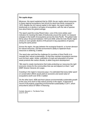65
Per capita drops
Moreover, the report explained that by 2008, the per capita natural resources
in these regional ecosystems had shrunk by about two-thirds compared to
1970. Despite the rich natural capital in the region, the report noted that
biodiversity is in decline in all types of ecosystems, with the rate of species
loss about twice the global average.
The report used the Living Planet Index—one of the more widely used
indicators for tracking the state of biodiversity around the world—to measure
changes in the health of ecosystems across the Asia-Pacific. The global index
fell by about 30 percent between 1970 and 2008, while the Indo-Pacific region
shows an even greater decline of 64 percent in key populations of species
during the same period.
Across the region, the gap between the ecological footprint, or human demand
for natural resources, and the environment’s ability to replenish those
resources is widening, it added.
The report also said that the challenge for countries of Asia Pacific is to
manage their natural sustainability, so that they maintain ecosystems services
such as food, water, timber, pollination of crops and absorption of human
waste products like carbon dioxide, to attain long-term development.
“We need to create mechanisms that make protecting our resources the right
economic choice for the communities that use and depend on them,” said
WWF Director General Jim Leape.
Investing in the region’s resources pays. It is estimated that every dollar spent
on conservation efforts would yield an economic and social value of
ecosystems worth over $100, it added.
On the other hand, ADB said that it places environmentally sustainable growth
at the core of its work to help reduce poverty in the region. It approved a
record of 59 projects supporting environmental sustainability in 2011, which
amounted to about $7 billion in financing.
Carballo, Mayvelin U., The Manila Times
June 07, 2012
 