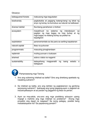 66
Glosaryo:
beleaguered forests inabusong mga kagubatan
biodiversity pagkakaiba at pagiging katangi-tangi ng lahat ng
anyo ng buhay na bumubuo sa natural na kalikasan
diverse habitat Iba-ibang panahanan o tirahan
ecosystem masalimuot na sistema ng interaksiyon sa
pagitan ng mga bagay na may buhay at ng
mga bagay na walang buhay sa pisikal na
kapaligiran
exploitation pananamantala sa iba para sa sariling kapakanan
natural capital likas na puhunan
programmatic masusing pinaghandaan
replenish muling punuan o tustusan
strained sobra o labis na nagamit
sustainability kakayahang magpanatili ng isang estado o
kalagayan
Pamprosesong mga Tanong
1. Ano ang suliraning inilahad sa balita? Sino ang direktang apektado ng
nasabing suliranin?
2. Sa inilahad sa balita, ano ang dahilan ng pagkakaroon ng ganitong
seryosong suliranin? Ipahayag ang iyong pagsang-ayon o pagtutol sa
industriyalisasyon at sa paraan ng paggamit ng likas na yaman.
3. Ayon sa may-akda, anu-ano ang mga posibleng solusyon upang
mapigil o mahinto ang mga inilahad na problema? Anong mga
proyekto ang dapat na isagawa? Sa iyong palagay, posible bang
maisakatuparan ito? Sa papaanong paraan?
 