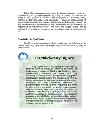 67
Katangi-tangi ang Asya bilang isang kontinente sapagkat naririto ang
napakaraming uri ng mga bagay na may buhay na patuloy na dumadaan sa
isang uri ng ugnayan at bumubuo ng kapaligiran at kalikasang siyang
nililinang ng tao para sa kanyang pamumuhay. Ngunit sa paghahangad ng
tao na mas mapaunlad ang kanyang gawaing pangkabuhayan ay ginamit nya
ang kapakinabangan ng teknolohiya, mga imbensyon, at mga inobasyon na
nagbunsod sa industriyalisasyon. Ano kaya ang naging epekto nito sa
kalikasan? Ang susunod na gawain ay magbibigay sa’yo ng paliwanag ukol
dito.
Gawain Blg. 9 – Suri-Teksto
Basahin at suriin mo ang mga tekstong nakahanay sa ibaba tungkol sa
biodiversity at ang mga suliraning pangkapaligiran na dinadanas ng Asya sa
kasalukuyan.
Ang “Biodiversity” ng Asya
Ang pagkakaiba-iba at pagiging katangi-tangi ng
lahat ng anyo ng buhay na bumubuo sa natural na
kalikasan ay tinatawag na biodiversity. Ang Asya, bilang
pinakamalaking kontinente sa buong mundo, ay
itinuturing na pangunahing pinagmumulan ng global
biodiversity. Ngunit habang ang mga bansa sa Asya ay
patuloy na papunta sa kaunlaran, kasabay rin nito ay ang
pagsulpot ng mga suliraning ekolohikal at
pangkapaligiran bunsod ng hindi mapigilang pag-unlad
ng ekonomiya at ang patuloy na paglaki ng populasyon.
Ang mga bansang Asyano sa ngayon ay humaharap sa
masalimuot na interaksiyon ng mga isyung panlipunan,
politikal, ekonomiya, at pangkapaligiran. Ang masusing
ugnayan at pagbabalikatan ng bawat isa sa loob ng isang
bansa, at sa pagitan ng bawat bansa ay mahalaga upang
makapagbalangkas at makapagpatupad ng angkop na
solusyon sa mga suliraning ito.
 