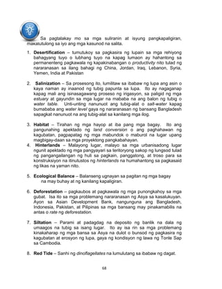 68
Sa pagtalakay mo sa mga suliranin at isyung pangkapaligiran,
makatutulong sa iyo ang mga kasunod na salita.
1. Desertification – tumutukoy sa pagkasira ng lupain sa mga rehiyong
bahagyang tuyo o lubhang tuyo na kapag lumaon ay hahantong sa
permanenteng pagkawala ng kapakinabangan o productivity nito tulad ng
nararanasan sa ilang bahagi ng China, Jordan, Iraq, Lebanon, Syria,
Yemen, India at Pakistan
2. Salinization – Sa prosesong ito, lumilitaw sa ibabaw ng lupa ang asin o
kaya naman ay inaanod ng tubig papunta sa lupa. Ito ay nagaganap
kapag mali ang isinasagawang proseso ng irigasyon, sa paligid ng mga
estuary at gayundin sa mga lugar na mababa na ang balon ng tubig o
water table. Unti-unting nanunuot ang tubig-alat o salt-water kapag
bumababa ang water level gaya ng nararanasan ng bansang Bangladesh
sapagkat nanunuot na ang tubig-alat sa kanilang mga ilog.
3. Habitat – Tirahan ng mga hayop at iba pang mga bagay. Ito ang
pangunahing apektado ng land conversion o ang paghahawan ng
kagubatan, pagpapatag ng mga mabundok o maburol na lugar upang
magbigay-daan sa mga proyektong pangkabahayan.
4. Hinterlands – Malayong lugar, malayo sa mga urbanisadong lugar
ngunit apektado ng mga pangyayari sa teritoryong sakop ng lungsod tulad
ng pangangailangan ng huli sa pagkain, panggatong, at troso para sa
konstruksiyon na itinutustos ng hinterlands na humahantong sa pagkasaid
ng likas na yaman nito.
5. Ecological Balance – Balanseng ugnayan sa pagitan ng mga bagay
na may buhay at ng kanilang kapaligiran.
6. Deforestation – pagkaubos at pagkawala ng mga punongkahoy sa mga
gubat. Isa ito sa mga problemang nararanasan ng Asya sa kasalukuyan.
Ayon sa Asian Development Bank, nangunguna ang Bangladesh,
Indonesia, Pakistan, at Pilipinas sa mga bansang may pinakamabilis na
antas o rate ng deforestation.
7. Siltation – Parami at padagdag na deposito ng banlik na dala ng
umaagos na tubig sa isang lugar. Ito ay isa rin sa mga problemang
kinakaharap ng mga bansa sa Asya na dulot o bunsod ng pagkasira ng
kagubatan at erosyon ng lupa, gaya ng kondisyon ng lawa ng Tonle Sap
sa Cambodia.
8. Red Tide – Sanhi ng dinoflagellates na lumulutang sa ibabaw ng dagat.
 