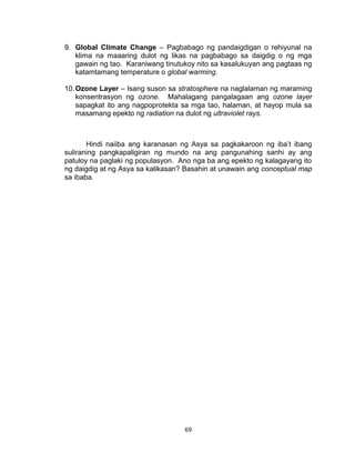 69
9. Global Climate Change – Pagbabago ng pandaigdigan o rehiyunal na
klima na maaaring dulot ng likas na pagbabago sa daigdig o ng mga
gawain ng tao. Karaniwang tinutukoy nito sa kasalukuyan ang pagtaas ng
katamtamang temperature o global warming.
10.Ozone Layer – Isang suson sa stratosphere na naglalaman ng maraming
konsentrasyon ng ozone. Mahalagang pangalagaan ang ozone layer
sapagkat ito ang nagpoprotekta sa mga tao, halaman, at hayop mula sa
masamang epekto ng radiation na dulot ng ultraviolet rays.
Hindi naiiba ang karanasan ng Asya sa pagkakaroon ng iba’t ibang
suliraning pangkapaligiran ng mundo na ang pangunahing sanhi ay ang
patuloy na paglaki ng populasyon. Ano nga ba ang epekto ng kalagayang ito
ng daigdig at ng Asya sa kalikasan? Basahin at unawain ang conceptual map
sa ibaba.
 