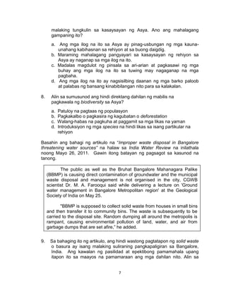7
malaking tungkulin sa kasaysayan ng Asya. Ano ang mahalagang
gampaning ito?
a. Ang mga ilog na ito sa Asya ay pinag-usbungan ng mga kauna-
unahang kabihasnan sa rehiyon at sa buong daigdig.
b. Maraming mahalagang pangyayari sa kasaysayan ng rehiyon sa
Asya ay naganap sa mga ilog na ito.
c. Madalas magdulot ng pinsala sa ari-arian at pagkasawi ng mga
buhay ang mga ilog na ito sa tuwing may nagaganap na mga
pagbaha.
d. Ang mga ilog na ito ay nagsisilbing daanan ng mga barko paloob
at palabas ng bansang kinabibilangan nito para sa kalakalan.
8. Alin sa sumusunod ang hindi direktang dahilan ng mabilis na
pagkawala ng biodiversity sa Asya?
a. Patuloy na pagtaas ng populasyon
b. Pagkakalbo o pagkasira ng kagubatan o deforestation
c. Walang-habas na pagkuha at paggamit sa mga likas na yaman
d. Introduksiyon ng mga species na hindi likas sa isang partikular na
rehiyon
Basahin ang bahagi ng artikulo na “Improper waste disposal in Bangalore
threatening water sources” na halaw sa India Water Review na inilathala
noong Mayo 26, 2011. Gawin itong batayan ng pagsagot sa kasunod na
tanong.
9. Sa bahaging ito ng artikulo, ang hindi wastong pagtatapon ng solid waste
o basura ay isang malaking suliraning pangkapaligiran sa Bangalore,
India. Ang kawalan ng pasilidad at epektibong pamamahala upang
itapon ito sa maayos na pamamaraan ang mga dahilan nito. Alin sa
The public as well as the Bruhat Bangalore Mahanagara Palike
(BBMP) is causing direct contamination of groundwater and the municipal
waste disposal and management is not organised in the city, CGWB
scientist Dr. M. A. Farooqui said while delivering a lecture on 'Ground
water management in Bangalore Metropolitan region' at the Geological
Society of India on May 25.
"BBMP is supposed to collect solid waste from houses in small bins
and then transfer it to community bins. The waste is subsequently to be
carried to the disposal site. Random dumping all around the metropolis is
rampant, causing environmental pollution of land, water, and air from
garbage dumps that are set afire,” he added.
 