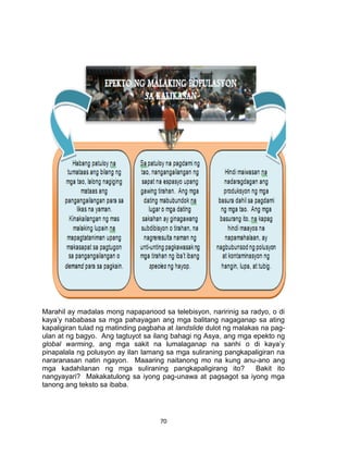 70
Marahil ay madalas mong napapanood sa telebisyon, naririnig sa radyo, o di
kaya’y nababasa sa mga pahayagan ang mga balitang nagaganap sa ating
kapaligiran tulad ng matinding pagbaha at landslide dulot ng malakas na pag-
ulan at ng bagyo. Ang tagtuyot sa ilang bahagi ng Asya, ang mga epekto ng
global warming, ang mga sakit na lumalaganap na sanhi o di kaya’y
pinapalala ng polusyon ay ilan lamang sa mga suliraning pangkapaligiran na
nararanasan natin ngayon. Maaaring naitanong mo na kung anu-ano ang
mga kadahilanan ng mga suliraning pangkapaligirang ito? Bakit ito
nangyayari? Makakatulong sa iyong pag-unawa at pagsagot sa iyong mga
tanong ang teksto sa ibaba.
 