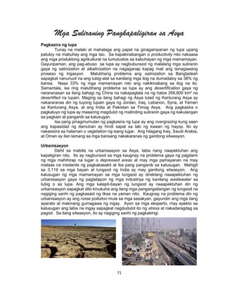 71
Mga Suliraning Pangkapaligiran sa Asya
Pagkasira ng lupa
Tunay na malaki at mahalaga ang papel na ginagampanan ng lupa upang
patuloy na mabuhay ang mga tao. Sa kapakinabangan o productivity nito nakaasa
ang mga produktong agrikultural na tumutustos sa kabuhayan ng mga mamamayan.
Gayunpaman, ang pag-abuso sa lupa ay nagbubunsod ng malalang mga suliranin
gaya ng salinization at alkalinization na nagaganap kapag mali ang isinagawang
proseso ng irigasyon. Malubhang problema ang salinization sa Bangladesh
sapagkat nanunuot na ang tubig-alat sa kanilang mga ilog na dumadaloy sa 38% ng
bansa. Nasa 33% ng mga mamamayan nito ang nakikinabang sa ilog na ito.
Samantala, isa ring malubhang problema sa lupa ay ang desertification gaya ng
nararanasan sa ilang bahagi ng China na nakapagtala na ng halos 358,800 km² na
desertified na lupain. Maging sa ilang bahagi ng Asya tulad ng Kanlurang Asya ay
nakararanas din ng tuyong lupain gaya ng Jordan, Iraq, Lebanon, Syria, at Yemen
sa Kanlurang Asya, at ang India at Pakistan sa Timog Asya. Ang pagkasira o
pagkatuyo ng lupa ay maaaring magdulot ng matinding suliranin gaya ng kakulangan
sa pagkain at panganib sa kalusugan.
Isa pang pinagmumulan ng pagkasira ng lupa ay ang overgrazing kung saan
ang kapasidad ng damuhan ay hindi sapat sa laki ng kawan ng hayop. Ito ay
nakasisira sa halaman o vegetation ng isang lugar. Ang hilagang Iraq, Saudi Arabia,
at Oman ay ilan lamang sa mga bansang nakakaranas ng ganitong sitwasyon.
Urbanisasyon
Dahil sa mabilis na urbanisasyon sa Asya, labis nang naapektuhan ang
kapaligiran nito. Ito ay nagbunsod sa mga kaugnay na problema gaya ng pagdami
ng mga mahihirap na lugar o depressed areas at may mga pamayanan na may
mataas na insidente ng pagkakasakit at iba pang panganib sa kalusugan. Mahigit
sa 3,119 sa mga bayan at lungsod ng India ay may ganitong sitwasyon. Ang
kalusugan ng mga mamamayan sa mga lungsod ay direktang naaapektuhan ng
urbanisasyon gaya ng pagtatapon ng mga industriya ng kanilang wastewater sa
tubig o sa lupa. Ang mga kalapit-bayan ng lungsod ay naaapektuhan din ng
urbanisasyon sapagkat dito kinukuha ang ilang mga pangangailangan ng lungsod na
nagiging sanhi ng pagkasaid ng likas na yaman nito. Kaugnay na problema din ng
urbanisasyon ay ang noise pollution mula sa mga sasakyan, gayundin ang mga ilang
aparato at makinang gumagawa ng ingay. Ayon sa mga eksperto, may epekto sa
kalusugan ang labis na ingay sapagkat nagdudulot ito ng stress at nakadaragdag sa
pagod. Sa ilang sitwasyon, ito ay nagiging sanhi ng pagkabingi.
 