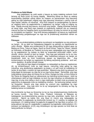 72
Problema sa Solid Waste
Ang pagtatapon ng solid waste o basura ay isang malaking suliranin hindi
lamang ng Asya kundi ng buong daigdig. Maraming bansa sa Asya ay walang
karampatang pasilidad upang itapon sa maayos na pamamaraan ang basurang
galing sa mga kabahayan maging ang mga basurang industriyal o yaong mula sa
mga ospital, pabrika, at industriya. Ang hindi maayos na pangangasiwa ng basura
ay nagiging sanhi ng pagkontamina o pagkadumi ng hangin, tubig at maging ng
lupa. Kapag sinunog ang basura, dumurumi ang hangin. Kapag itinambak lamang
sa isang lugar, ang ilang mga maasido at organikong materyal nito ay maaaring
manuot sa lupa na magiging sanhi ng kontaminasyon ng tubig na iniinom at ng tubig
na dumadaloy sa irigasyon. Ang hindi tamang pagtatapon ng basura ay nagdudulot
ng problemang pangkalusugan sa mga tao at problemang ekolohikal naman sa
kalikasan.
Polusyon
Isa sa pinakamalalang problema ng polusyon sa kapaligiran ay ang polusyon
sa hangin. Ito ay dahil sa malawakang paggamit ng petrolyo na nagreresulta sa
sulfur dioxide. Malala ang problemang ito sa mga pangunahing lungsod gaya ng
Beijing sa China, Tokyo sa Japan, Seoul sa South Korea, Taipei sa Taiwan, Jakarta
sa Indonesia, at Bangkok sa Thailand na kung saan nakapagtala ang mga lugar na
ito ng pagkakaroon ng mataas na lebel ng suspended particulate matter, sulfur
dioxide, carbon dioxide at lead sa hangin. Ang mga gas pollutants na ito ay may
masamang dulot sa kalidad ng hangin. May malubhang polusyon sa hangin sa
Kazakhstan dulot ng hindi modernong paraan ng pagmimina dito. Ang
kontaminasyon ng hangin ay nagdudulot ng tatlong seryosong problema: acid rain,
ozone depletion, at global climate change.
Ang tubig sa mga dagat at karagatan na nakapaligid sa Asya ay nagdaranas
din ng kontaminasyon mula sa mga basura, maruming tubig galing sa mga
industriya, ang aksidenteng pagkatapon ng langis o oil spill mula sa malalaking oil
tanker at ang latak o residue ng mga pesticides. Masama ang dulot ng polusyon sa
tubig-dagat sa kalusugan ng mga tao at sa mga buhay-dagat. Samantala, ang mga
tubig-tabang naman gaya ng Huang Ho sa China, Ganges sa India, at Amu Darya at
Syr Darya sa Hilagang Asya ay nakararanas ng matinding kontaminasyon dulot ng
urbanisasyon dahil sa mga inilalabas na dumi ng mga industriya na idinederetso sa
mga ilog, at ang mine tailing o dumi o mga materyales na latak mula sa proseso ng
pagmimina at pagsasala mula sa malalaking minahan. Sa kanlurang bahagi naman
ng Kyrgyztan, marami ang mga planta ng uranium ang naglalabas ng mga
radioactive waste. Ang mga dumi na ito ay nanganganib na dumaloy sa ilog ng
katabing bansa na Uzbekistan.
Ang kontinente ng Asya ay itinuturing na isa sa may pinakamayamang biodiversity
sa buong mundo. Ang China, India, Thailand, Indonesia, at Malaysia ay
katatagpuan ng pinakamaraming species ng mga isda, amphibian, reptile, ibon, at
mammal. Ngunit sa kabila nito, ang Asya rin mismo ang nakapagtala ng
pinakamabilis na pagkawala ng biodiversity bunsod ng: (1.) patuloy na pagtaas ng
populasyon, (2.) walang-habas na pagkuha at paggamit ng mga likas na yaman, (3.)
pang-aabuso ng lupa (4.) pagkakalbo o pagkasira ng kagubatan (deforestation), (5.)
polusyon sa kapaligiran, at (6.) ang introduksyon ng mga species na hindi likas sa
isang partikular na rehiyon.
 