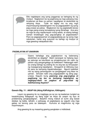 76
PAGNILAYAN AT UNAWAIN
Gawain Blg. 11 : AKAP KA (Ating KAPaligiran, KAlingain)
Layon ng gawaing ito na magbigay pa sa iyo ng kaalaman tungkol sa
kasalukuyang kalagayan ng ilang lugar sa Asya sa usapin ng isyu at
problemang pangkapaligiran. Basahin mong mabuti at suriin ang bawat
detalye ng balita, lathalin, o pahayag, at pagkatapos ay sagutin ang mga
gabay na tanong para sa talakayan. Kumuha at maghinuha ng mga
impormasyon.
Ang gawaing ito ay maaaring gawing pangkatan o indibidwal.
Dito nagtatapos ang iyong pagganap sa bahaging ito ng
modyul. Nagkaroon ka ng paglinang sa mga paksang may
kinalaman sa likas na yaman, kapaligiran at ekolohikal ng
rehiyong Asya. Tiyak na taglay mo na ang mga
impormasyong kakailanganin mo sa pagpapalalim ng iyong
pag-unawa sa paksa. Magkaroon ka ng pagbabalik-tanaw
sa mga pang-unang konseptong iyong ibinahagi. Ano-ano
sa mga ito ang napatunayan mong wasto, at saang bahagi
naman kinailangan ang pag-aangkop at pagwawasto?
Para sa pagpapayaman at pagpapalawig pa ng iyong mga
natutuhan, narito ang susunod na bahagi ng modyul at
mga gawaing nakapaloob dito.
Gaano kahalaga ang pagkakaroon ng balanseng
ekolohikal sa daigdig? Bakit nararapat na habang tayo
ay patungo sa kaunlaran ay pinagtutuunan din natin ng
pansin ang pangangalaga sa kalikasan? Nabanggit natin
sa unang bahagi ng araling ito na ang tao ay biniyayaan
ng masaganang kapaligiran. Ginagamit at nililinang niya
ito para sa kaniyang kapakinabangan. Ngunit kaakibat
nito ay isang pananagutan na pangalagaan ang likas na
yaman. Simulan natin ang pagpapalalim ng ating pag-
unawa. Sagutin kung paanong ang pag-angkop at
paglinang ng tao sa kaniyang kapaligiran ay
nagbigay-daan sa pagbuo at pag-unlad ng
kabihasnang Asyano?
 