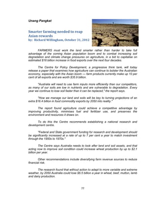 77
Unang Pangkat
Smarter farming needed to reap
Asian rewards
by: Richard Willingham, October 31, 2012
FARMERS must work the land smarter rather than harder to take full
advantage of the coming Asian population boom and to combat increasing soil
degradation and climate change pressures on agriculture, in a bid to capitalise on
estimated $16 billion increase in food exports over the next four decades.
The Centre for Policy Development, a progressive think tank, will today
release a paper that examines how agriculture can continue to bolster the Australian
economy, especially with the Asian boom — farm products currently make up 10 per
cent of all exports and are worth $35.9 billion.
"Australia will need to use farm inputs more efficiently than our competitors,
as many of our soils are low in nutrients and are vulnerable to degradation. Every
year we continue to lose soil faster than it can be replaced," the report says.
"How we manage our land and soils will be key to turning projections of an
extra $16.4 billion in food commodity exports by 2050 into reality."
The report found agriculture could achieve a competitive advantage by
improving productivity, minimises fuel and fertilizer use, and preserves the
environment and resources it draws on.
To do this the Centre recommends establishing a national research and
development centre.
"Federal and State government funding for research and development should
be significantly increased at a rate of up to 7 per cent a year to match investment
through the 1950s to 1970s."
The Centre says Australia needs to look after land and soil assets, and that
acting now to improve soil condition could increase wheat production by up to $2.1
billion per year.
Other recommendations include diversifying farm revenue sources to reduce
financial risk.
The research found that without action to adapt to more variable and extreme
weather, by 2050 Australia could lose $6.5 billion a year in wheat, beef, mutton, lamb
and dairy production.
 