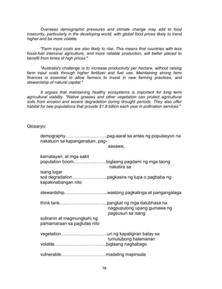 78
Overseas demographic pressures and climate change may add to food
insecurity, particularly in the developing world, with global food prices likely to trend
higher and be more volatile.
"Farm input costs are also likely to rise. This means that countries with less
fossil-fuel intensive agriculture, and more reliable production, will better placed to
benefit from times of high prices."
"Australia's challenge is to increase productivity per hectare, without raising
farm input costs through higher fertilizer and fuel use. Maintaining strong farm
finances is essential to allow farmers to invest in new farming practices, and
stewardship of natural capital."
It argues that maintaining healthy ecosystems is important for long term
agricultural viability. "Native grasses and other vegetation can protect agricultural
soils from erosion and severe degradation during drought periods. They also offer
habitat for bee populations that provide $1.8 billion each year in pollination services."
Glosaryo:
demography……………………….pag-aaral sa antas ng populasyon na
nakatuon sa kapanganakan, pag-
aasawa,
kamatayan, at mga sakit
population boom………………….biglaang pagdami ng mga taong
nakatira sa
isang lugar
soil degradation…………………...pagkasira ng lupa o pagbaba ng
kapakinabangan nito
stewardship………………………..wastong pagkalinga at pangangalaga
think tank…………………………..pangkat ng mga dalubhasa na
nagpupulong upang gumawa ng
pagsusuri sa isang
suliranin at magmungkahi ng
pamamaraan sa paglutas nito
vegetation………………………….uri ng kapaligiran batay sa
tumutubong halamanan
volatile……………………………..biglaang nagbabago
vulnerable…………………………madaling mapinsala
 