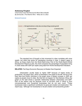 79
Ikalawang Pangkat
Urbanization Does Not Necessarily Mean More Wealth
By Serena Dai | The Atlantic Wire – Wed, Oct 17, 2012
Related Content
The standard line of thought is that movement to cities correlates with more
wealth, but while that works for developing countries in Asia, it doesn't apply to
Africa, as these charts from the World Bank show. Part of the World Bank's World
Development Report on jobs, the chart compares the percentage of population living
in urban areas with GDP per capita using data from World Development Indicators.
RELATED: Fed Says Economic Recovery Is Weaker than Expected
Urbanization usually leads to higher GDP because of higher levels of
productivity, the report says, which is illustrated in the graph to the left. All five of the
East Asia and Pacific countries in the graph show a steady increase in GDP per
capita as people move to cities. But that did not happen for Sub-Saharan Africa; the
graph on the right shows a sporadic relationship between urbanization and GDP.
Part of the reason may be because much of non-farm work in Africa is from
microenterprises and household businesses that do not earn much. "These
businesses make a significant contribution to gross job creation and destruction," the
report says, "although not necessarily to net job creation and productivity growth."
 