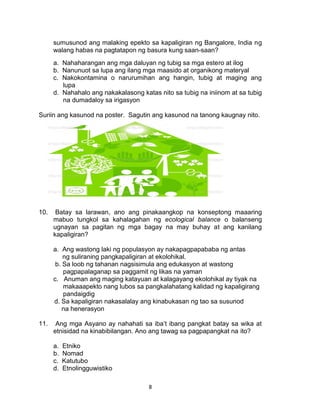 8
sumusunod ang malaking epekto sa kapaligiran ng Bangalore, India ng
walang habas na pagtatapon ng basura kung saan-saan?
a. Nahaharangan ang mga daluyan ng tubig sa mga estero at ilog
b. Nanunuot sa lupa ang ilang mga maasido at organikong materyal
c. Nakokontamina o narurumihan ang hangin, tubig at maging ang
lupa
d. Nahahalo ang nakakalasong katas nito sa tubig na iniinom at sa tubig
na dumadaloy sa irigasyon
Suriin ang kasunod na poster. Sagutin ang kasunod na tanong kaugnay nito.
10. Batay sa larawan, ano ang pinakaangkop na konseptong maaaring
mabuo tungkol sa kahalagahan ng ecological balance o balanseng
ugnayan sa pagitan ng mga bagay na may buhay at ang kanilang
kapaligiran?
a. Ang wastong laki ng populasyon ay nakapagpapababa ng antas
ng suliraning pangkapaligiran at ekolohikal.
b. Sa loob ng tahanan nagsisimula ang edukasyon at wastong
pagpapalaganap sa paggamit ng likas na yaman
c. Anuman ang maging katayuan at kalagayang ekolohikal ay tiyak na
makaaapekto nang lubos sa pangkalahatang kalidad ng kapaligirang
pandaigdig
d. Sa kapaligiran nakasalalay ang kinabukasan ng tao sa susunod
na henerasyon
11. Ang mga Asyano ay nahahati sa iba’t ibang pangkat batay sa wika at
etnisidad na kinabibilangan. Ano ang tawag sa pagpapangkat na ito?
a. Etniko
b. Nomad
c. Katutubo
d. Etnolingguwistiko
 