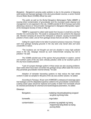 81
Bangalore : Bangalore's growing water pollution is due to the practice of disposing
solid waste and improper garbage in the city's groundwater sources, a senior Central
Ground Water Board (CGWB) official has said.
The public as well as the Bruhat Bangalore Mahanagara Palike (BBMP) is
causing direct contamination of groundwater and the municipal waste disposal and
management is not organised in the city, CGWB scientist Dr M A Farooqui said while
delivering a lecture on 'Ground water management in Bangalore Metropolitan region'
at the Geological Society of India on May 25.
"BBMP is supposed to collect solid waste from houses in small bins and then
transfer it to community bins. The waste is subsequently to be carried to the disposal
site. Random dumping all around the metropolis is rampant, causing environmental
pollution of land, water, and air from garbage dumps that are set afire,” he added.
Calling for urgent action to be taken to preserve precious resources, Farooqui
said most garbage dumping grounds in the city were only transit sites and were
unscientific in nature.
"The locations are not thought out and are situated in many high polluted
areas in the city. Seepage induced by such indiscriminate dumping has led to
pollution," he said.
The CGWB scientist was of the opinion that groundwater in eastern, central
and northern parts of the city were critically polluted, while so far southern parts of
the city have evaded pollution.
"Lack of a proper drainage system in these areas are also causing problems.
Open wells which have been converted into garbage dumps affect water the most as
they penetrate groundwater channel directly," he said.
Adoption of rainwater harvesting systems to help reduce the high nitrate
content in water as sampled in 89 parts of the city was another solution, he added.
According to Farooqui, 40 per cent of BWSSB’s underground sewerage pipes
had leakages and the dilapidated pipelines added to the groundwater contamination.
Leaking sewer pipes should be replaced and quality of water from borewells should
be checked periodically for chemical and bacteriological parameters, he added.
Glosaryo:
Bangalore…………………………malaking industriyalisadong lungsod
sa gitna ng timog India
borewells…………………………..mga balon
contamination……………………..proseso ng paghalo ng isang
mapaminsa-lang likido sa isang
purong likido
 
