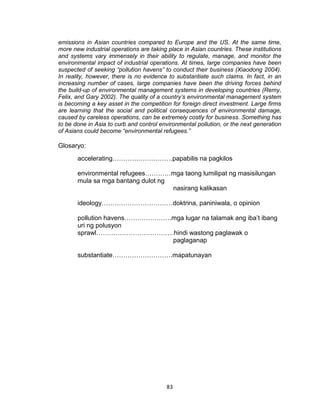 83
emissions in Asian countries compared to Europe and the US. At the same time,
more new industrial operations are taking place in Asian countries. These institutions
and systems vary immensely in their ability to regulate, manage, and monitor the
environmental impact of industrial operations. At times, large companies have been
suspected of seeking “pollution havens” to conduct their business (Xiaodong 2004).
In reality, however, there is no evidence to substantiate such claims. In fact, in an
increasing number of cases, large companies have been the driving forces behind
the build-up of environmental management systems in developing countries (Remy,
Felix, and Gary 2002). The quality of a country’s environmental management system
is becoming a key asset in the competition for foreign direct investment. Large firms
are learning that the social and political consequences of environmental damage,
caused by careless operations, can be extremely costly for business. Something has
to be done in Asia to curb and control environmental pollution, or the next generation
of Asians could become “environmental refugees.”
Glosaryo:
accelerating……………………….papabilis na pagkilos
environmental refugees…………mga taong lumilipat ng masisilungan
mula sa mga bantang dulot ng
nasirang kalikasan
ideology……………………………doktrina, paniniwala, o opinion
pollution havens………………….mga lugar na talamak ang iba’t ibang
uri ng polusyon
sprawl………………………………hindi wastong paglawak o
paglaganap
substantiate……………………….mapatunayan
 