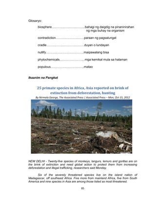 85
Glosaryo:
biosphere…………………………..bahagi ng daigdig na pinaninirahan
ng mga buhay na organism
contradiction………………………paraan ng pagsalungat
cradle………………………………duyan o lundayan
nullify………………………………maipawalang bisa
phytochemicals……………………mga kemikal mula sa halaman
populous…………………………..matao
Ikaanim na Pangkat
25 primate species in Africa, Asia reported on brink of
extinction from deforestation, hunting
By Nirmala George, The Associated Press | Associated Press – Mon, Oct 15, 2012
NEW DELHI - Twenty-five species of monkeys, langurs, lemurs and gorillas are on
the brink of extinction and need global action to protect them from increasing
deforestation and illegal trafficking, researchers said Monday.
Six of the severely threatened species live on the island nation of
Madagascar, off southeast Africa. Five more from mainland Africa, five from South
America and nine species in Asia are among those listed as most threatened.
 