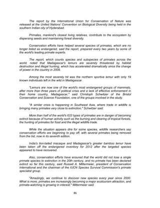 86
The report by the International Union for Conservation of Nature was
released at the United Nations' Convention on Biological Diversity being held in the
southern Indian city of Hyderabad.
Primates, mankind's closest living relatives, contribute to the ecosystem by
dispersing seeds and maintaining forest diversity.
Conservation efforts have helped several species of primates, which are no
longer listed as endangered, said the report, prepared every two years by some of
the world's leading primate experts.
The report, which counts species and subspecies of primates across the
world, noted that Madagascar's lemurs are severely threatened by habitat
destruction and illegal hunting, which has accelerated dramatically since the change
of power in the country in 2009.
Among the most severely hit was the northern sportive lemur with only 19
known individuals left in the wild in Madagascar.
"Lemurs are now one of the world's most endangered groups of mammals,
after more than three years of political crisis and a lack of effective enforcement in
their home country, Madagascar," said Christoph Schwitzer of the Bristol
Conservation and Science Foundation, one of the groups involved in the study.
"A similar crisis is happening in Southeast Asia, where trade in wildlife is
bringing many primates very close to extinction," Schwitzer said.
More than half of the world's 633 types of primates are in danger of becoming
extinct because of human activity such as the burning and clearing of tropical forests,
the hunting of primates for food and the illegal wildlife trade.
While the situation appears dire for some species, wildlife researchers say
conservation efforts are beginning to pay off, with several primates being removed
from the list, now in its seventh edition.
India's lion-tailed macaque and Madagascar's greater bamboo lemur have
been taken off the endangered inventory for 2012 after the targeted species
appeared to have recovered.
Also, conservation efforts have ensured that the world did not lose a single
primate species to extinction in the 20th century, and no primate has been declared
extinct so far this century, said Russell A. Mittermeier, president of Conservation
International and the chairman of the IUCN Species Survival Commission's primate
specialist group.
"Amazingly, we continue to discover new species every year since 2000.
What is more, primates are increasingly becoming a major ecotourism attraction, and
primate-watching is growing in interest," Mittermeier said.
 