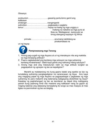 87
Glosaryo:
ecotourism………………………...gawaing panturismo gamit ang
kalikasan
endanger………………………….nanganganib
extinction…………………………..pagkawala o paglaho
lemur……………………………….hayop na hawig ng mga unggoy o
matsing na nakatira sa mga puno at
likas sa Madagascar, isang pulo sa
timog silangang baybayin ng Africa
primate……………………………..anumang nabibilang sa
pinakamataas na
uri ng hayop
Pamprosesong mga Tanong
1. Anong pag-uugali ng mga Asyano at uri ng interaksyon nila ang makikita
sa mga binasang artikulo?
2. Paano nagkakatulad ang kanilang mga solusyon sa mga suliraning
kanilang kinakaharap? Bakit kaya ganito ang nalinang nilang solusyon?
3. Anong mga aral ang matututunan natin sa mga artikulo tungkol sa
pagpapabuti ng ugnayan ng tao sa kapaligiran?
Marahil ay maitatanong mo kung gaano kalaki ang epekto sa tao ng
lumalalang suliraning pangkapaligiran na nararanasan ng Asya. Ano kaya
ang magiging papel ng mga Asyano sa pagpapabagal o pagbawas ng mga
suliraning ito para makamit ang balanseng kalagayang ekolohikal ng Asya?
Kasabay ng paghahangad ng tao sa kaunlaran ay dapat ding mabigyang
pansin kung paanong hindi nito masisira ang kalikasan nang sa gayon ay
maging balanse ang dalawang konseptong ito tungo sa mas maayos at mas
ligtas na paninirahan ng tao sa daigdig.
 