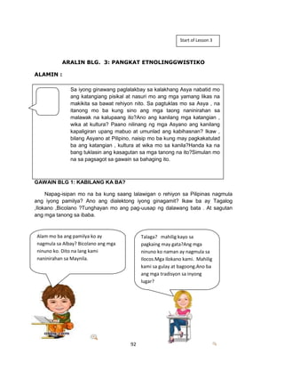 92
ARALIN BLG. 3: PANGKAT ETNOLINGGWISTIKO
ALAMIN :
GAWAIN BLG 1: KABILANG KA BA?
Napag-isipan mo na ba kung saang lalawigan o rehiyon sa Pilipinas nagmula
ang iyong pamilya? Ano ang dialektong iyong ginagamit? Ikaw ba ay Tagalog
,Ilokano ,Bicolano ?Tunghayan mo ang pag-uusap ng dalawang bata . At sagutan
ang mga tanong sa ibaba.
Start of Lesson 3
Sa iyong ginawang paglalakbay sa kalakhang Asya nabatid mo
ang katangiang pisikal at nasuri mo ang mga yamang likas na
makikita sa bawat rehiyon nito. Sa pagtuklas mo sa Asya , na
itanong mo ba kung sino ang mga taong naninirahan sa
malawak na kalupaang ito?Ano ang kanilang mga katangian ,
wika at kultura? Paano nilinang ng mga Asyano ang kanilang
kapaligiran upang mabuo at umunlad ang kabihasnan? Ikaw ,
bilang Asyano at Pilipino, naisip mo ba kung may pagkakatulad
ba ang katangian , kultura at wika mo sa kanila?Handa ka na
bang tuklasin ang kasagutan sa mga tanong na ito?Simulan mo
na sa pagsagot sa gawain sa bahaging ito.
Alam mo ba ang pamilya ko ay
nagmula sa Albay? Bicolano ang mga
ninuno ko. Dito na lang kami
naninirahan sa Maynila.
Talaga? mahilig kayo sa
pagkaing may gata?Ang mga
ninuno ko naman ay nagmula sa
Ilocos.Mga Ilokano kami. Mahilig
kami sa gulay at bagoong.Ano ba
ang mga tradisyon sa inyong
lugar?
 