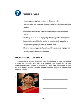 93
PROSESONG TANONG
1. Ano ang paksang pinag-uusapan ng dalawang bata?
2. Ano ang mga pangkat etnolinggwistikong sa Pilipinas na nabanggit sa
usapan?
3. Bukod sa nabanggit ano pa ang mga pangkat etnolinggwistiko sa
bansa?
4. Kabilang ka ba sa isa sa mga pangkat etnolinggwistiko sa Pilipinas?
5. Ano ang iyong mahihinuha tungkol sa pangkat etnolinggwistiko sa
Pilipinas batay sa pag-uusap ng dalawang bata?
6. Paano naging ang pangkat etnolinggwistiko sa pagbuo at pag-unlad
ng kabihasnang Pilipino? Patunayan.
GAWAIN BLG. 2: KILALA MO BA SILA
Pagmasdan mo ang mga larawan sa ibaba. Matutukoy mo ba kung saan rehiyon
sa Asya sila nagmula? Ano ang mga katangian nila ,kultura at iba pang
pagkakakilanlan.? May kahawig ka ba sa kanila? Bakit kaya? Pagmasdan mo muli
ang mga larawan, sa tapat ng bawat larawan isulat mo ang iyong nakita at pag-
unawa sa mga ito.
1.
_________________________________
_________________________________
_________________________________
________________________________
_________________________________
___________
_________________________________
___________
_________________________________
___________
 