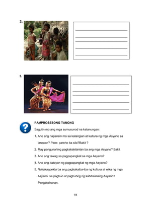 94
2.
3.
PAMPROSESONG TANONG
Sagutin mo ang mga sumusunod na katanungan:
1. Ano ang napansin mo sa katangian at kultura ng mga Asyano sa
larawan? Pare- pareho ba sila?Bakit ?
2. May pangunahing pagkakakilanlan ba ang mga Asyano? Bakit
3. Ano ang tawag sa pagpapangkat sa mga Asyano?
4. Ano ang batayan ng pagpapangkat ng mga Asyano?
5. Nakakaapekto ba ang pagkakaiba-iba ng kultura at wika ng mga
Asyano sa pagbuo at paghubog ng kabihasnang Asyano?
Pangatwiranan.
______________________________________
______________________________________
______________________________________
______________________________________
______________________________________
______
______________________________________
______
______________________________________
______
______________________________________
______.
___________________________________
___________________________________
___________________________________
___________________________________
___________________________________
_________
___________________________________
_________
___________________________________
_________
___________________________________
_________.
 