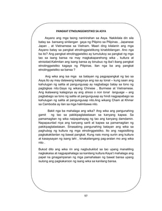 97
PANGKAT ETNOLINGGWISTIKO SA ASYA
Asyano ang mga taong naninirahan sa Asya. Nakikilala din sila
batay sa bansang sinilangan gaya ng Pilipino sa Pilipinas , Japanese
Japan , at Vietnamese sa Vietnam. Maari ding kilalanin ang mga
Asyano batay sa pangkat etnolinggwistikong kinabibilangan. Ano nga
ba ito? Ang pangkat etnolinggwistiko ay tumutukoy sa pangkat ng mga
tao sa isang bansa na may magkakaparehong wika , kultura at
etnisidad.Kalimitan ang isang bansa ay binubuo ng iba’t ibang pangkat
etnolinggwistiko kagaya ng Pilipinas. Ilan nga ba ang pangkat
etnolinggwistiko sa bansa ?
Ang wika ang isa mga sa batayan ng pagpapangkat ng tao sa
Asya.Ito ay may dalawang kategorya ang isa ay tonal – kung saan ang
kahulugan ng salita at pangungusap ay nagbabago batay sa tono ng
pagbigkas nito.Gaya ng wikang Chinese , Burmese at Vietnamese.
Ang ikalawang kategorya ay ang stress o non tonal language – ang
pagbabago sa tono ng salita at pangungusap ay hindi nagpapabago sa
kahulugan ng salita at pangungusap nito.Ang wikang Cham at Khmer
sa Cambodia ay ilan sa mga halimbawa nito.
Bakit nga ba mahalaga ang wika? Ang wika ang pangunahing
gamit ng tao sa pakikipagtalastasan sa kanyang kapwa. Sa
pamamagitan ng wika naipapahayag ng tao ang kanyang damdamin.
Napapaunlad niya ang kanyang sarili at kapwa sa pamamagitan ng
pakikipagtalastasan. Sinasabing pangunahing batayan ang wika sa
paghubog ng kultura ng mga etnolinggwistiko. Ito ang nagsisilbing
pagkakakilanlan ng bawat pangkat. Kung nais mong suriin ang kultura
at kasaysayan ng isang lahi , kinakailangang pag-aralan mo ang wika
nito .
Bukod dito ang wika rin ang nagbubuklod sa tao upang manatiling
nagkakaisa at nagpapahalaga sa kanilang kultura.Kaya’t mahalaga ang
papel na ginagampanan ng mga pamahalaan ng bawat bansa upang
isulong ang pagkakaroon ng isang wika sa kanilang bansa.
 