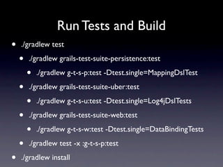 Run Tests and Build
•   ./gradlew test

    •   ./gradlew grails-test-suite-persistence:test

        •   ./gradlew g-t-s-p:test -Dtest.single=MappingDslTest

    •   ./gradlew grails-test-suite-uber:test

        •   ./gradlew g-t-s-u:test -Dtest.single=Log4jDslTests

    •   ./gradlew grails-test-suite-web:test

        •   ./gradlew g-t-s-w:test -Dtest.single=DataBindingTests

    •   ./gradlew test -x :g-t-s-p:test

•   ./gradlew install
 