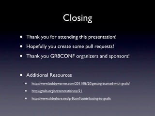 Closing
•   Thank you for attending this presentation!

•   Hopefully you create some pull requests!

•   Thank you GR8CONF organizers and sponsors!


•   Additional Resources
    •   http://www.bobbywarner.com/2011/06/20/getting-started-with-grails/

    •   http://grails.org/screencast/show/21

    •   http://www.slideshare.net/gr8conf/contributing-to-grails
 
