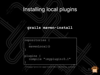 8
Installing local plugins
grails maven-install
repositories {
…
mavenLocal()
}
!
plugins {
compile ”:myplugin:0.1”
}
thea...