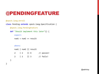 @aalmiray
@PENDINGFEATURE
@spock.lang.Unroll	
class	Pending	extends	spock.lang.Specification	{	
				@spock.lang.PendingFeature	
				def	"Should	implement	this	later"()	{	
								expect:	
								num1	+	num2	==	result	
	
								where:	
								num1	|	num2	||	result	
								2				|	2				||	4							//	passes!	
								2				|	2				||	3							//	fails!	
				}	
}	
 