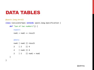 @aalmiray
DATA TABLES
@spock.lang.Unroll	
class	CalculatorSpec	extends	spock.lang.Specification	{	
				def	"Sum	of	two	numbers"()	{	
								expect:	
								num1	+	num2	==	result	
	
								where:	
								num1	|	num2	||	result	
								2				|	2				||	4	
								2				|	num1	||	4	
								2				|	2				||	num1	+	num2	
				}	
}	
 