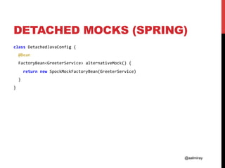 @aalmiray
DETACHED MOCKS (SPRING)
class	DetachedJavaConfig	{	
		@Bean		
		FactoryBean<GreeterService>	alternativeMock()	{	
				return	new	SpockMockFactoryBean(GreeterService)	
		}	
}	
 