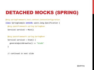 @aalmiray
DETACHED MOCKS (SPRING)
@org.springframework.test.context.ContextConfiguration	
class	SpringExample	extends	spock.lang.Specification	{	
		@org.spockframework.spring.SpringBean	
		Service1	service1	=	Mock()	
	
		@org.spockframework.spring.SpringBean	
		Service2	service2	=	Stub()	{	
				generateQuickBrownFox()	>>	"blubb"	
		}	
	
		//	continued	in	next	slide	
 