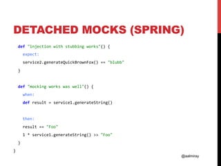 @aalmiray
DETACHED MOCKS (SPRING)
		def	"injection	with	stubbing	works"()	{	
				expect:	
				service2.generateQuickBrownFox()	==	"blubb"	
		}	
	
		def	"mocking	works	was	well"()	{	
				when:	
				def	result	=	service1.generateString()	
	
				then:	
				result	==	"Foo"	
				1	*	service1.generateString()	>>	"Foo"	
		}	
}	
 