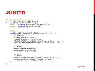 @aalmiray
JUKITO
@RunWith(JukitoRunner.class)	
public	class	AppControllerTest	{	
				@Inject	private	AppController	controller;	
				@Inject	private	AppModel	model;	
	
				@Test	
				public	void	happyPath(HelloService	service)	{	
								//	given:	
								String	input	=	"Test";	
								String	output	=	"Hello	Test";	
								when(service.sayHello(input)).thenReturn(output);	
	
								//	when:	
								model.setInput(input);	
								controller.sayHello();	
	
								//	then:	
								assertThat(model.getOutput(),	equalTo(output));	
								verify(service,	only()).sayHello(input);	
				}	
}	
 