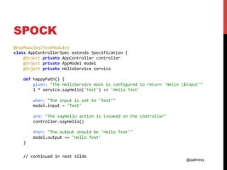 @aalmiray
SPOCK
@UseModules(TestModule)	
class	AppControllerSpec	extends	Specification	{	
				@Inject	private	AppController	controller	
				@Inject	private	AppModel	model	
				@Inject	private	HelloService	service	
	
				def	happyPath()	{	
								given:	"The	HelloService	mock	is	configured	to	return	'Hello	$input'"	
								1	*	service.sayHello('Test')	>>	'Hello	Test'	
	
								when:	"The	input	is	set	to	'Test'"	
								model.input	=	'Test'	
	
								and:	"The	sayHello	action	is	invoked	on	the	controller"	
								controller.sayHello()	
	
								then:	"The	output	should	be	'Hello	Test'"	
								model.output	==	'Hello	Test'	
				}	
					
				//	continued	in	next	slide	
	
 