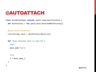 @aalmiray
@AUTOATTACH
class	AutoAttachSpec	extends	spock.lang.Specification	{	
		def	mockFactory	=	new	spock.mock.DetachedMockFactory()	
	
		@spock.mock.AutoAttach	
		List<String>	mock	=	mockFactory.Mock(List)	
	
		def	"Auto	attaches	mock	to	spec"()	{	
				when:	
				mock.add("foo")	
	
				then:	
				1	*	mock.add(_)	
		}	
}	
 
