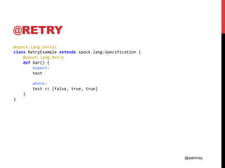 @aalmiray
@RETRY
@spock.lang.Unroll	
class	RetryExample	extends	spock.lang.Specification	{	
				@spock.lang.Retry	
				def	bar()	{	
								expect:	
								test	
	
								where:	
								test	<<	[false,	true,	true]	
				}	
}	
 
