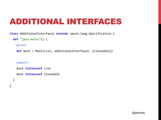 @aalmiray
ADDITIONAL INTERFACES
class	AdditionalInterfaces	extends	spock.lang.Specification	{	
		def	"java	mocks"()	{	
				given:	
				def	mock	=	Mock(List,	additionalInterfaces:	[Closeable])	
	
				expect:	
				mock	instanceof	List	
				mock	instanceof	Closeable	
		}	
}	
 