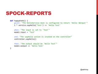 @aalmiray
SPOCK-REPORTS
				def	happyPath()	{	
								given:	"The	HelloService	mock	is	configured	to	return	'Hello	$input'"	
								1	*	service.sayHello('Test')	>>	'Hello	Test'	
	
								when:	"The	input	is	set	to	'Test'"	
								model.input	=	'Test'	
	
								and:	"The	sayHello	action	is	invoked	on	the	controller"	
								controller.sayHello()	
	
								then:	"The	output	should	be	'Hello	Test'"	
								model.output	==	'Hello	Test'	
				}	
	
 