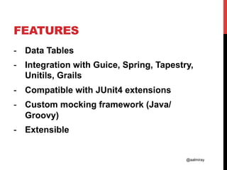 @aalmiray
FEATURES
-  Data Tables
-  Integration with Guice, Spring, Tapestry,
Unitils, Grails
-  Compatible with JUnit4 extensions
-  Custom mocking framework (Java/
Groovy)
-  Extensible
 
