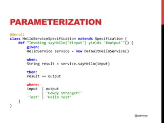 @aalmiray
PARAMETERIZATION
@Unroll	
class	HelloServiceSpecification	extends	Specification	{	
				def	"Invoking	sayHello('#input')	yields	'#output'"()	{	
								given:	
								HelloService	service	=	new	DefaultHelloService()	
	
								when:	
								String	result	=	service.sayHello(input)	
	
								then:		
								result	==	output	
	
								where:	
								input		|	output	
								''					|	'Howdy	stranger!'	
								'Test'	|	'Hello	Test'	
				}	
}	
 